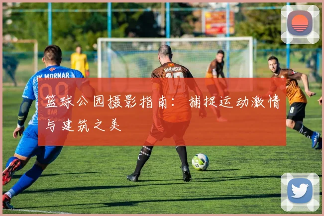 篮球公园摄影指南：捕捉运动激情与建筑之美