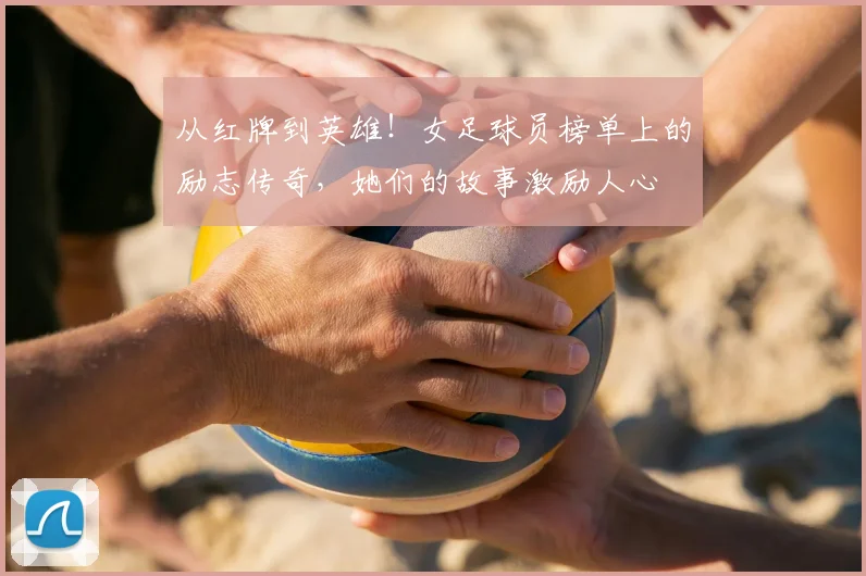 从红牌到英雄！女足球员榜单上的励志传奇，她们的故事激励人心