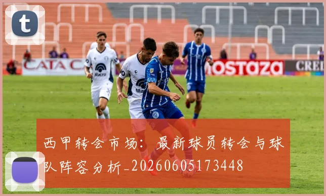 西甲转会市场:最新球员转会与球队阵容分析_20260605173448