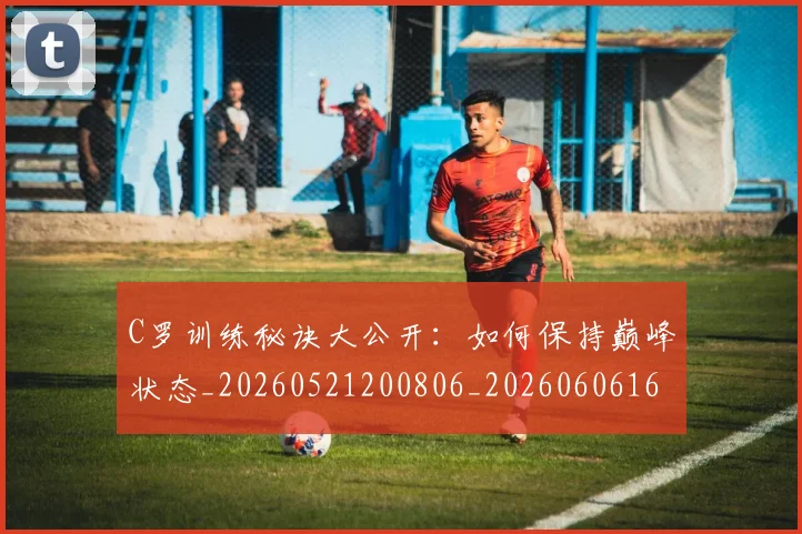 C罗训练秘诀大公开：如何保持巅峰状态_20260521200806_20260606165455