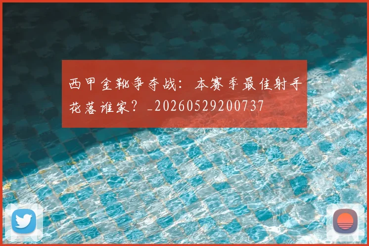 西甲金靴争夺战：本赛季最佳射手花落谁家？_20260529200737