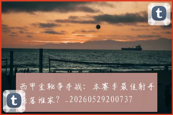 西甲金靴争夺战:本赛季最佳射手花落谁家?_20260529200737