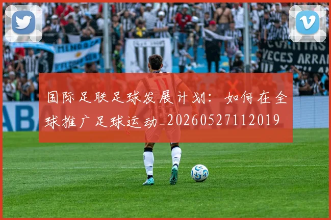国际足联足球发展计划:如何在全球推广足球运动_20260527112019