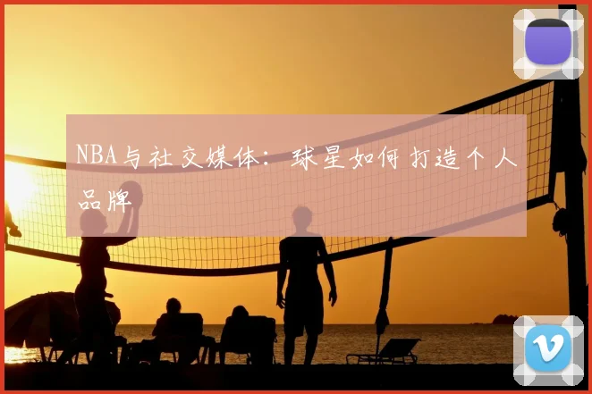 NBA与社交媒体：球星如何打造个人品牌