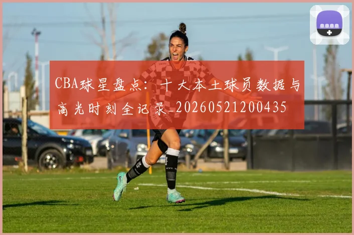 CBA球星盘点:十大本土球员数据与高光时刻全记录_20260521200435