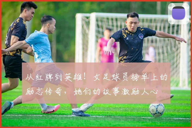 从红牌到英雄!女足球员榜单上的励志传奇,她们的故事激励人心