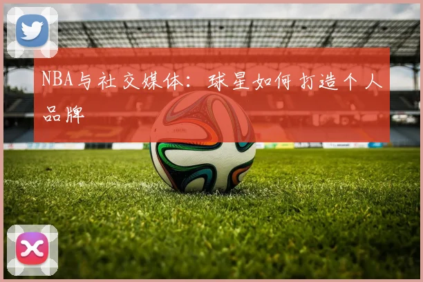 NBA与社交媒体:球星如何打造个人品牌